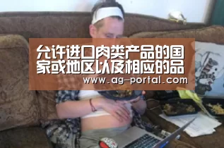 允许进口肉类产品的国家或地区以及相应的品种和用途名单(2006年3月23日):AG真人游戏平台(图2) AG真人游戏平台